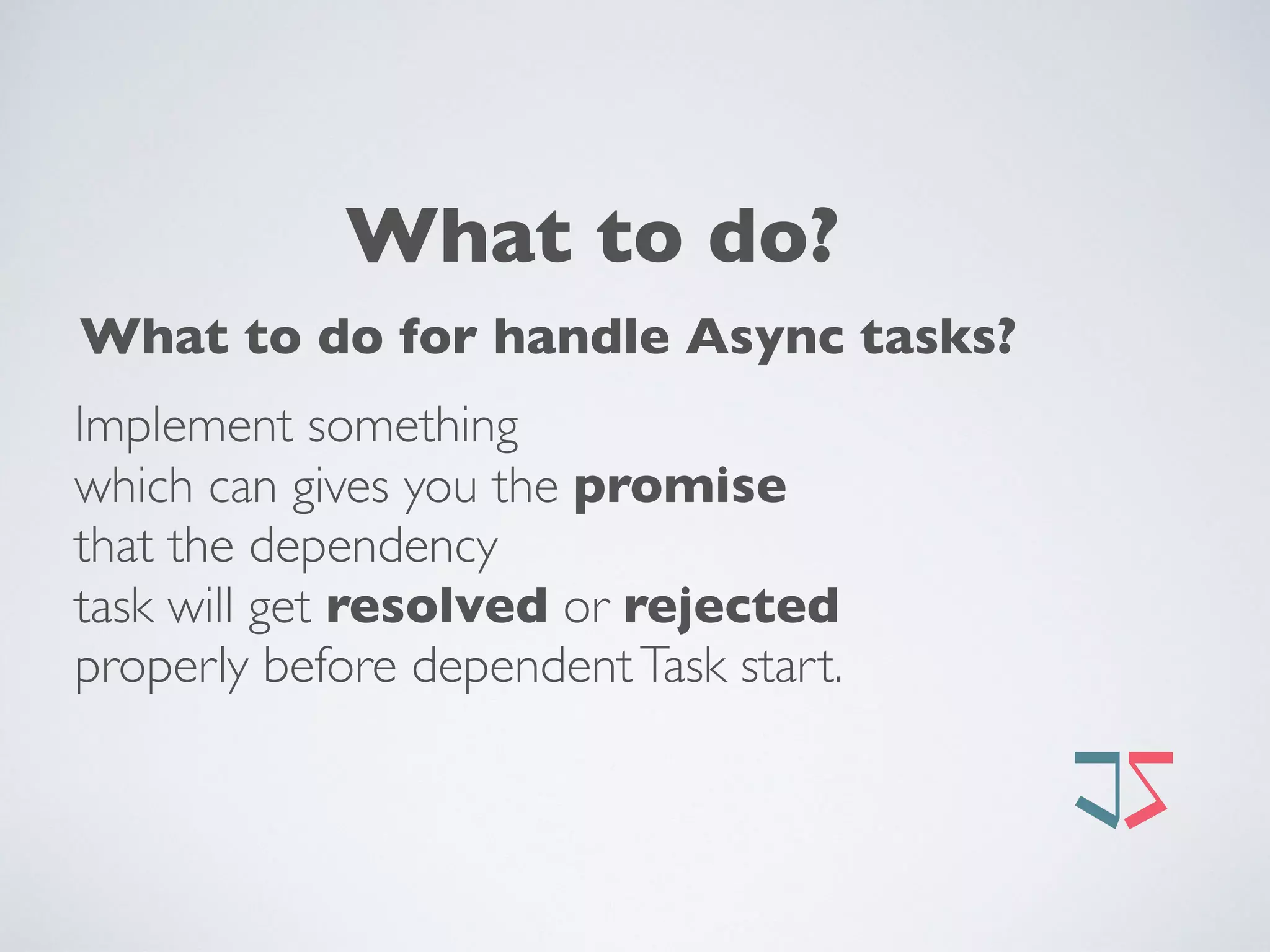 What to do?
What to do for handle Async tasks? 
Implement something  
which can gives you the promise  
that the dependency  
task will get resolved or rejected  
properly before dependentTask start. 
 