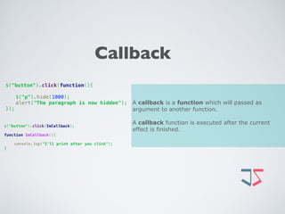 Callback
A callback is a function which will passed as
argument to another function.
A callback function is executed after the current
effect is finished.
$("button").click(function(){
 
$("p").hide(1000); 
alert("The paragraph is now hidden"); 
});
$("button").click(ImCallback);
function ImCallback(){ 
 
console.log("I’ll print after you click"); 
}
 