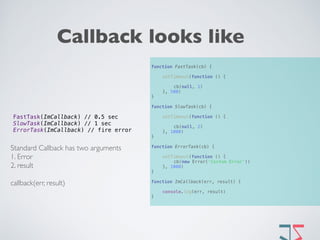 Callback looks like
function FastTask(cb) { 
 
setTimeout(function () { 
 
cb(null, 1) 
}, 500) 
} 
 
function SlowTask(cb) { 
 
setTimeout(function () { 
 
cb(null, 2) 
}, 1000) 
} 
 
function ErrorTask(cb) { 
 
setTimeout(function () { 
cb(new Error('Custom Error')) 
}, 1000) 
} 
 
function ImCallback(err, result) { 
 
console.log(err, result) 
}
FastTask(ImCallback) // 0.5 sec 
SlowTask(ImCallback) // 1 sec  
ErrorTask(ImCallback) // fire error
Standard Callback has two arguments
1. Error
2. result
callback(err, result) 
 