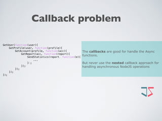 Callback problem
GetUser(function(user){
GetProfile(user, function(profile){
GetAccount(profile, function(acc){
GetReport(acc, function(report){
SendStatistics(report, function(e){
...
});
});
});
});
});
The callbacks are good for handle the Async
functions.
But never use the nested callback approach for
handling asynchronous NodeJS operations
 