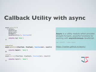 Callback Utility with async
Async is a utility module which provides
straight-forward, powerful functions for
working with asynchronous JavaScript.
npm install --save async
https://caolan.github.io/async/
async.waterfall(
[ GetUser,
GetProfile,
GetAccount,
GetReport,
SendStatistics ], function(){ 
console.log('done') 
})
//parallel
async.parallel([FastTask, SlowTask], function(err, result){ 
console.log(err, 'done') 
})
//series
async.series([FastTask, SlowTask], function(err, result){ 
console.log(err, 'done') 
})
 