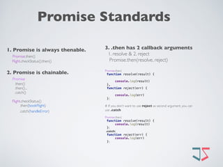 Promise Standards
1. Promise is always thenable.
Promise.then() 
Flight.checkStatus().then()
2. Promise is chainable. 
Promise
.then()
.then()...
.catch()
Flight.checkStatus()
.then(bookFlight)
.catch(handleError) 
3. .then has 2 callback arguments
1. resolve & 2. reject
Promise.then(resolve, reject)
Promise.then(
function resolve(result) { 
 
console.log(result) 
},
function reject(err) { 
 
console.log(err) 
})
# If you don’t want to use reject as second argument, you can
use .catch
Promise.then(
function resolve(result) { 
console.log(result) 
})
.catch(
function reject(err) { 
console.log(err) 
})
 
