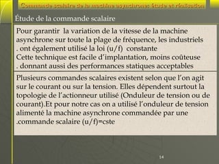 Commande scalaire de la machine asynchrone: étude et réalisation

Étude de la commande scalaire
Pour garantir la variation de la vitesse de la machine
asynchrone sur toute la plage de fréquence, les industriels
. ont également utilisé la loi (u/f) constante
Cette technique est facile d’implantation, moins coûteuse
. donnant aussi des performances statiques acceptables
Plusieurs commandes scalaires existent selon que l’on agit
sur le courant ou sur la tension. Elles dépendent surtout la
topologie de l’actionneur utilisé (Onduleur de tension ou de
courant).Et pour notre cas on a utilisé l’onduleur de tension
alimenté la machine asynchrone commandée par une
.commande scalaire (u/f)=cste

14

 