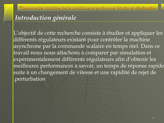 Commande scalaire de la machine asynchrone: étude et réalisation

Introduction générale
L’objectif de cette recherche consiste à étudier et appliquer les
différents régulateurs existant pour contrôler la machine
asynchrone par la commande scalaire en temps réel. Dans ce
travail nous nous attachons à comparer par simulation et
expérimentalement différents régulateurs afin d’obtenir les
meilleures performances à savoir, un temps de réponse rapide
suite à un changement de vitesse et une rapidité de rejet de
.perturbation

2

 