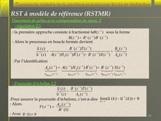 Commande scalaire de la machine asynchrone: étude et réalisation

RST à modèle de référence (RSTMR)
Placement de pôles avec compensation de zéros .2
: régulation.2.1
: la première approche consiste à fractionné leB ( z − 1 ) sous la forme
B( z − 1 ) = B + ( z − 1 ) B − ( z − 1 )
: Alors le processus en boucle fermée devient

Bm ( z − 1 )
Ω ( z)
B − ( z − 1 )T ( z − 1 )
=
=
*
−1
−1
"
−1
−
−1
−1
Ω ( z ) A( z ) H 2 ( z ) R ( z ) + B ( z ) S ( z ) Am ( z − 1 )
: Par l’identification

Am ( z − 1 ) = A( z − 1 ) H 2 ( z − 1 ) R" ( z − 1 ) + B − ( z − 1 ) S ( z − 1 )
4
3
4 3 2
124 14 244 123 124 1 3
4 3

AmBézout ( z − 1 )

ABézout ( z − 1 )

RBézout ( z − 1 )

BBézout ( z − 1 ) S Bézout ( z − 1 )

: Poursuite d’échelon 2.2

Ω ( z ) B − ( z − 1 )T ( z − 1 )
=
*
Ω ( z)
Am ( z − 1 )
*
:Pour assurer la poursuite d’échelons, c’est-à-dire lim(Ω (k ) − Ω ( k )) = 0
k→ ∞
−1
: Alors
A (z )
T (z−1) = m −
B (1)
−
: Avec B (1) ≠ 0

33

 