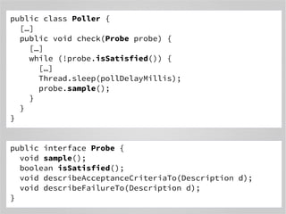 public class Poller { 
[…] 
public void check(Probe probe) { 
[…] 
while (!probe.isSatisfied()) { 
[…] 
Thread.sleep(pollDelayMillis); 
probe.sample(); 
} 
} 
} 
public interface Probe { 
void sample(); 
boolean isSatisfied(); 
void describeAcceptanceCriteriaTo(Description d); 
void describeFailureTo(Description d); 
} 
 
