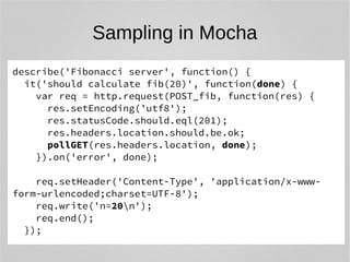 Sampling in Mocha 
describe('Fibonacci server', function() { 
it('should calculate fib(20)', function(done) { 
var req = http.request(POST_fib, function(res) { 
res.setEncoding('utf8'); 
res.statusCode.should.eql(201); 
res.headers.location.should.be.ok; 
pollGET(res.headers.location, done); 
}).on('error', done); 
req.setHeader('Content-Type', 'application/x-www-form- 
urlencoded;charset=UTF-8'); 
req.write('n=20n'); 
req.end(); 
}); 
 
