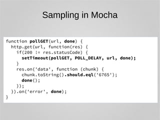Sampling in Mocha 
function pollGET(url, done) { 
http.get(url, function(res) { 
if(200 != res.statusCode) { 
setTimeout(pollGET, POLL_DELAY, url, done); 
} 
res.on('data', function (chunk) { 
chunk.toString().should.eql('6765'); 
done(); 
}); 
}).on('error', done); 
} 
 