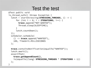 Test the test 
@Test public void 
is_thread_safe() throws Exception { 
latch = startStressing(STRESSING_THREADS, () -> { 
for (int i = 0; i < ITERATIONS; i++) { 
trace.append("NOT-WANTED"); 
Thread.sleep(SLEEPTIME); 
} 
latch.countDown(); 
}); 
scheduler.schedule( 
() -> trace.append("WANTED"), 
100, TimeUnit.MILLISECONDS 
); 
trace.containsNotification(equalTo("WANTED")); 
latch.await(); 
assertThat( 
trace.getAppendCount(), 
is(equalTo((long) STRESSING_THREADS * ITERATIONS + 1)) 
); 
} 
 
