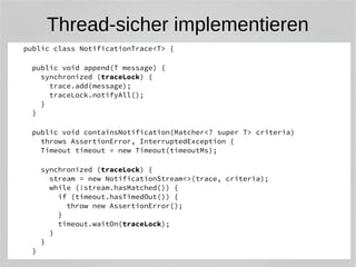 Thread-sicher implementieren 
public class NotificationTrace<T> { 
public void append(T message) { 
synchronized (traceLock) { 
trace.add(message); 
traceLock.notifyAll(); 
} 
} 
public void containsNotification(Matcher<? super T> criteria) 
throws AssertionError, InterruptedException { 
Timeout timeout = new Timeout(timeoutMs); 
synchronized (traceLock) { 
stream = new NotificationStream<>(trace, criteria); 
while (!stream.hasMatched()) { 
if (timeout.hasTimedOut()) { 
throw new AssertionError(); 
} 
timeout.waitOn(traceLock); 
} 
} 
} 
 