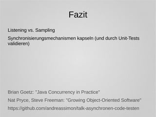 Fazit 
Listening vs. Sampling 
Synchronisierungsmechanismen kapseln (und durch Unit-Tests 
validieren) 
Brian Goetz: "Java Concurrency in Practice" 
Nat Pryce, Steve Freeman: "Growing Object-Oriented Software" 
https://github.com/andreassimon/talk-asynchronen-code-testen 
 