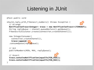 Listening in JUnit 
@Test public void 
should_reply_with_Fibonacci_numbers() throws Exception { 
// Arrange 
NotificationTrace<Integer> trace = new NotificationTrace<>(TIMEOUT); 
String replyQueue = channel.queueDeclare().getQueue(); 
FibonacciCalculator.create(connection.createChannel()); 
new IntegerConsumer( 
connection.createChannel(), 
trace::append) 
.consumeQueue(replyQueue); 
// Act 
publishNumbers(MIN, MAX, replyQueue); 
// Assert 
trace.containsNotification(equalTo(FIB_MIN)); 
trace.containsNotification(equalTo(FIB_MAX)); 
} 
 