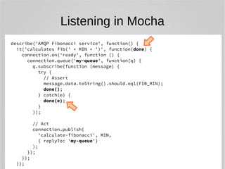 Listening in Mocha 
describe('AMQP Fibonacci service', function() { 
it('calculates fib(' + MIN + ')', function(done) { 
connection.on('ready', function () { 
connection.queue('my-queue', function(q) { 
q.subscribe(function (message) { 
try { 
// Assert 
message.data.toString().should.eql(FIB_MIN); 
done(); 
} catch(e) { 
done(e); 
} 
}); 
// Act 
connection.publish( 
'calculate-fibonacci', MIN, 
{ replyTo: 'my-queue'} 
); 
}); 
}); 
}); 
 