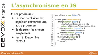 @flornt#AsynchronismesJS
L’asynchronisme en JS
• Les promesses:
• Permet de chaîner les
appels en renvoyant une
autre promesse
• Et de gérer les erreurs
simplement
• Pur JS : Disponible
partout
 