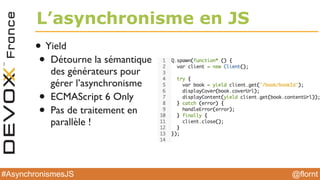 @flornt#AsynchronismesJS
L’asynchronisme en JS
• Yield
• Détourne la sémantique
des générateurs pour
gérer l’asynchronisme
• ECMAScript 6 Only
• Pas de traitement en
parallèle !
 