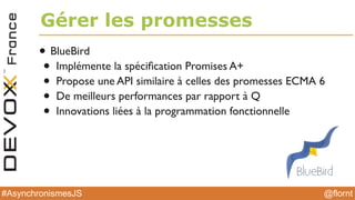 @flornt#AsynchronismesJS
Gérer les promesses
• BlueBird
• Implémente la spéciﬁcation Promises A+
• Propose une API similaire à celles des promesses ECMA 6
• De meilleurs performances par rapport à Q
• Innovations liées à la programmation fonctionnelle
 
