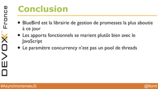 @flornt#AsynchronismesJS
Conclusion
• BlueBird est la librairie de gestion de promesses la plus aboutie
à ce jour
• Les apports fonctionnels se marient plutôt bien avec le
JavaScript
• Le paramètre concurrency n’est pas un pool de threads
 