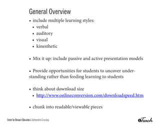 General Overview
                           •	 include multiple learning styles:
                             •	 verbal
                             •	 auditory
                             •	 visual
                             •	 kinesthetic

                           •	 Mix it up: include passive and active presentation models

                           •	 Provide opportunities for students to uncover under-
                           standing rather than feeding learning to students

                           •	 think about download size
                             •	 http://www.onlineconversion.com/downloadspeed.htm

                           •	 chunk into readable/viewable pieces

Center for Distance Education & Independent Learning
 