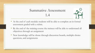 Summative Assessment
1.4
• At the end of each module students will be able to complete an in formal
assessment graded with a rubric.
• By the end of the training course the trainees will be able to understand all
objectives through an assignment
• New knowledge will be shone through discussion boards, multiple choice
questions, and assignments
 
