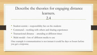 Describe the theories for engaging distance
learners.
2.4
• Student-centric – responsibility lies on the students
• Communal – working with others and sharing experiences
• Transactional distance - attending at different times
• Multi-modal – lots of different media to use
One example is communication is not instant it could be days or hours before
you get a response.
 