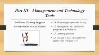 Part III – Management and Technology
Tools
Facilitator Training Program
Asynchronous 3 – day Module
Module 2
• 3.1 Mentoring program for faculty
• 3.2 Management and evaluation
programs for facilitators
• 3.3 Learning platform
• 3.4 Include at least three different
technology or media tools
 