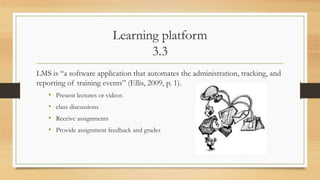 Learning platform
3.3
LMS is “a software application that automates the administration, tracking, and
reporting of training events” (Ellis, 2009, p. 1).
• Present lectures or videos
• class discussions
• Receive assignments
• Provide assignment feedback and grades
 