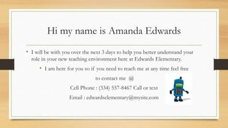 Hi my name is Amanda Edwards
• I will be with you over the next 3 days to help you better understand your
role in your new teaching environment here at Edwards Elementary.
• I am here for you so if you need to reach me at any time feel free
to contact me @
Cell Phone : (334) 557-8467 Call or text
Email : edwardselementary@mysite.com
 