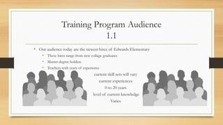 Training Program Audience
1.1
• Our audience today are the newest hires of Edwards Elementary
• These hires range from new collage graduates
• Master degree holders
• Teachers with years of experience
current skill sets will vary
current experiences
0 to 20 years
level of current knowledge
Varies
 