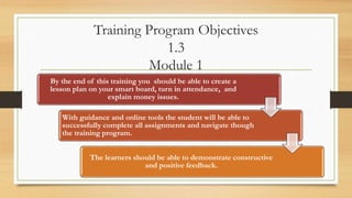 Training Program Objectives
1.3
Module 1
By the end of this training you should be able to create a
lesson plan on your smart board, turn in attendance, and
explain money issues.
With guidance and online tools the student will be able to
successfully complete all assignments and navigate though
the training program.
The learners should be able to demonstrate constructive
and positive feedback.
 