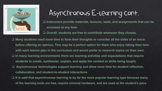  Many students need more time to form their thoughts or consider all the sides of an issue
before offering an opinion, This may be a perfect option for them who enjoy taking their time
with each lesson plan in the curriculum and would prefer to research topics on their own.
 In many learning environments there are learning activities and expectations that require
students to create, synthesize, explain, and apply the content or skills being taught;
 Asynchronous technologies support learning and allow more time for student reflection,
collaboration, and student-to-student interactions
 It is said that asynchronous learning is by far the more popular learning type because many
of the learning tools are free, require minimal hardware, and are used at the student’s pace.
 Instructors provide materials, lectures, tests, and assignments that can be
accessed at any time.
 Overall, students are free to contribute whenever they choose.
 