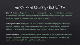 Synchronous Learning - BENEFITS
Cost-effectiveness: Organizations do not need to spend money on travel and accommodation
expenses like in classroom training; learners can attend the training session right from their
place, and connect to employees from other places virtually.
Instant gratification: Participates can raise queries via instant messaging and get answers
instantly. This helps them gain sound knowledge on the concepts and retain it longer. In
addition, by getting quick answers, people learn from their mistakes and avoid them.
Highly convenient: Organizations can train global employees at one go. Learners can interact
with their peers like a classroom without feeling isolated. In addition, they can attend the
training on any device (desktops, tablets, mobiles, etc.).
 