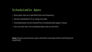 Schedulable Apex
• Runs apex class at a specified time and frequency.
• Can be scheduled in UI or using cron jobs.
• Sched...