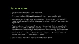 Future Apex
• @future annotation at the start of method.
• Always method should be public static and return type should be...
