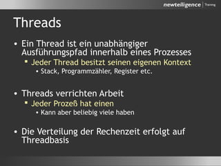 Threads
• Ein Thread ist ein unabhängiger
Ausführungspfad innerhalb eines Prozesses
 Jeder Thread besitzt seinen eigenen Kontext
• Stack, Programmzähler, Register etc.
• Threads verrichten Arbeit
 Jeder Prozeß hat einen
• Kann aber beliebig viele haben
• Die Verteilung der Rechenzeit erfolgt auf
Threadbasis
 