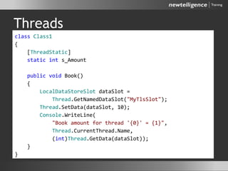 Threads
class Class1
{
[ThreadStatic]
static int s_Amount
public void Book()
{
LocalDataStoreSlot dataSlot =
Thread.GetNamedDataSlot("MyTlsSlot");
Thread.SetData(dataSlot, 10);
Console.WriteLine(
"Book amount for thread '{0}' = {1}",
Thread.CurrentThread.Name,
(int)Thread.GetData(dataSlot));
}
}
 