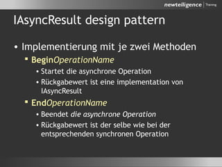 IAsyncResult design pattern
• Implementierung mit je zwei Methoden
 BeginOperationName
• Startet die asynchrone Operation
• Rückgabewert ist eine implementation von
IAsyncResult
 EndOperationName
• Beendet die asynchrone Operation
• Rückgabewert ist der selbe wie bei der
entsprechenden synchronen Operation
 