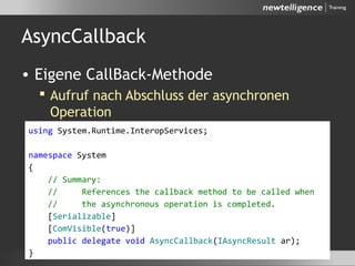 AsyncCallback
• Eigene CallBack-Methode
 Aufruf nach Abschluss der asynchronen
Operation
 Methodensignatur definiert durch einen
delegate
using System.Runtime.InteropServices;
namespace System
{
// Summary:
// References the callback method to be called when
// the asynchronous operation is completed.
[Serializable]
[ComVisible(true)]
public delegate void AsyncCallback(IAsyncResult ar);
}
 
