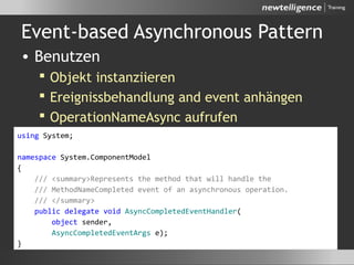 Event-based Asynchronous Pattern
• Benutzen
 Objekt instanziieren
 Ereignissbehandlung and event anhängen
 OperationNameAsync aufrufen
using System;
namespace System.ComponentModel
{
/// <summary>Represents the method that will handle the
/// MethodNameCompleted event of an asynchronous operation.
/// </summary>
public delegate void AsyncCompletedEventHandler(
object sender,
AsyncCompletedEventArgs e);
}
 