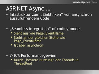 ASP.NET Async …
• Infastruktur zum „Einklinken“ von ansynchron
auszuführendem Code
• „Seamless integration“ of coding model
 Sieht aus wie Page_EventName
 Steht an der gleichen Stelle wie
Page_EventName
 Ist aber asynchron
• 7-10% Performancegewinn
 Durch „bessere Nutzung“ der Threads in
ThreadPool
 
