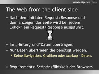 The Web from the client side
• Nach dem initialen Request/Response und
dem anzeigen der Seite wird bei jedem
„Klick“ ein Request/Response ausgeführt.
• Im „Hintergrund“Daten übertragen.
• Nur Daten übertragen die benötigt werden.
 Keine Navigation, Grafiken oder Markup – Daten.
• Requirements: Scriptingfähigkeit des Browsers
 
