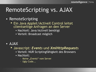 RemoteScripting vs. AJAX
• RemoteScripting
 Ein Java Applet/ActiveX Control leitet
clientseitige Anfragen an den Server
• Nachteil: Java/ActiveX benötigt
• Vorteil: Broadcast möglich
• AJAX
 Javascript: Events und XmlHttpRequests
• Vorteil: NUR Scriptingfähigkeit des Browsers
• Nachteil:
– Keine „Events“ vom Server
– Ugly Code...
 