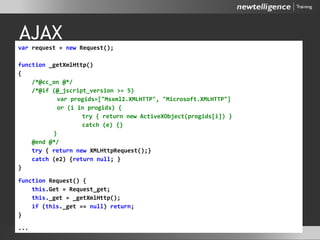 AJAX
var request = new Request();
function _getXmlHttp()
{
/*@cc_on @*/
/*@if (@_jscript_version >= 5)
var progids=["Msxml2.XMLHTTP", "Microsoft.XMLHTTP"]
or (i in progids) {
try { return new ActiveXObject(progids[i]) }
catch (e) {}
}
@end @*/
try { return new XMLHttpRequest();}
catch (e2) {return null; }
}
function Request() {
this.Get = Request_get;
this._get = _getXmlHttp();
if (this._get == null) return;
}
...
 