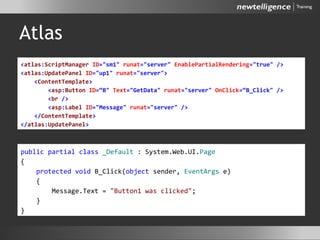 Atlas
• ASPX
• CodeBehind
<atlas:ScriptManager ID="sm1" runat="server" EnablePartialRendering="true" />
<atlas:UpdatePanel ID="up1" runat="server">
<ContentTemplate>
<asp:Button ID=“B" Text="GetData" runat="server" OnClick=“B_Click" />
<br />
<asp:Label ID="Message" runat="server" />
</ContentTemplate>
</atlas:UpdatePanel>
public partial class _Default : System.Web.UI.Page
{
protected void B_Click(object sender, EventArgs e)
{
Message.Text = "Button1 was clicked";
}
}
 