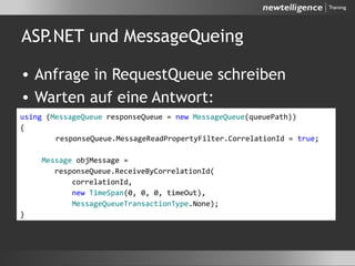 ASP.NET und MessageQueing
• Anfrage in RequestQueue schreiben
• Warten auf eine Antwort:
using (MessageQueue responseQueue = new MessageQueue(queuePath))
{
responseQueue.MessageReadPropertyFilter.CorrelationId = true;
Message objMessage =
responseQueue.ReceiveByCorrelationId(
correlationId,
new TimeSpan(0, 0, 0, timeOut),
MessageQueueTransactionType.None);
}
 
