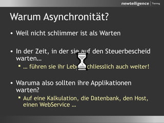 Warum Asynchronität?
• Weil nicht schlimmer ist als Warten
• In der Zeit, in der sie auf den Steuerbescheid
warten…
 … führen sie ihr Leben schliesslich auch weiter!
• Waruma also sollten ihre Applikationen
warten?
 Auf eine Kalkulation, die Datenbank, den Host,
einen WebService …
 