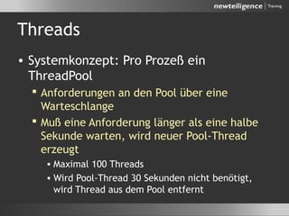 Threads
• Systemkonzept: Pro Prozeß ein
ThreadPool
 Anforderungen an den Pool über eine
Warteschlange
 Muß eine Anforderung länger als eine halbe
Sekunde warten, wird neuer Pool-Thread
erzeugt
• Maximal 100 Threads
• Wird Pool-Thread 30 Sekunden nicht benötigt,
wird Thread aus dem Pool entfernt
 