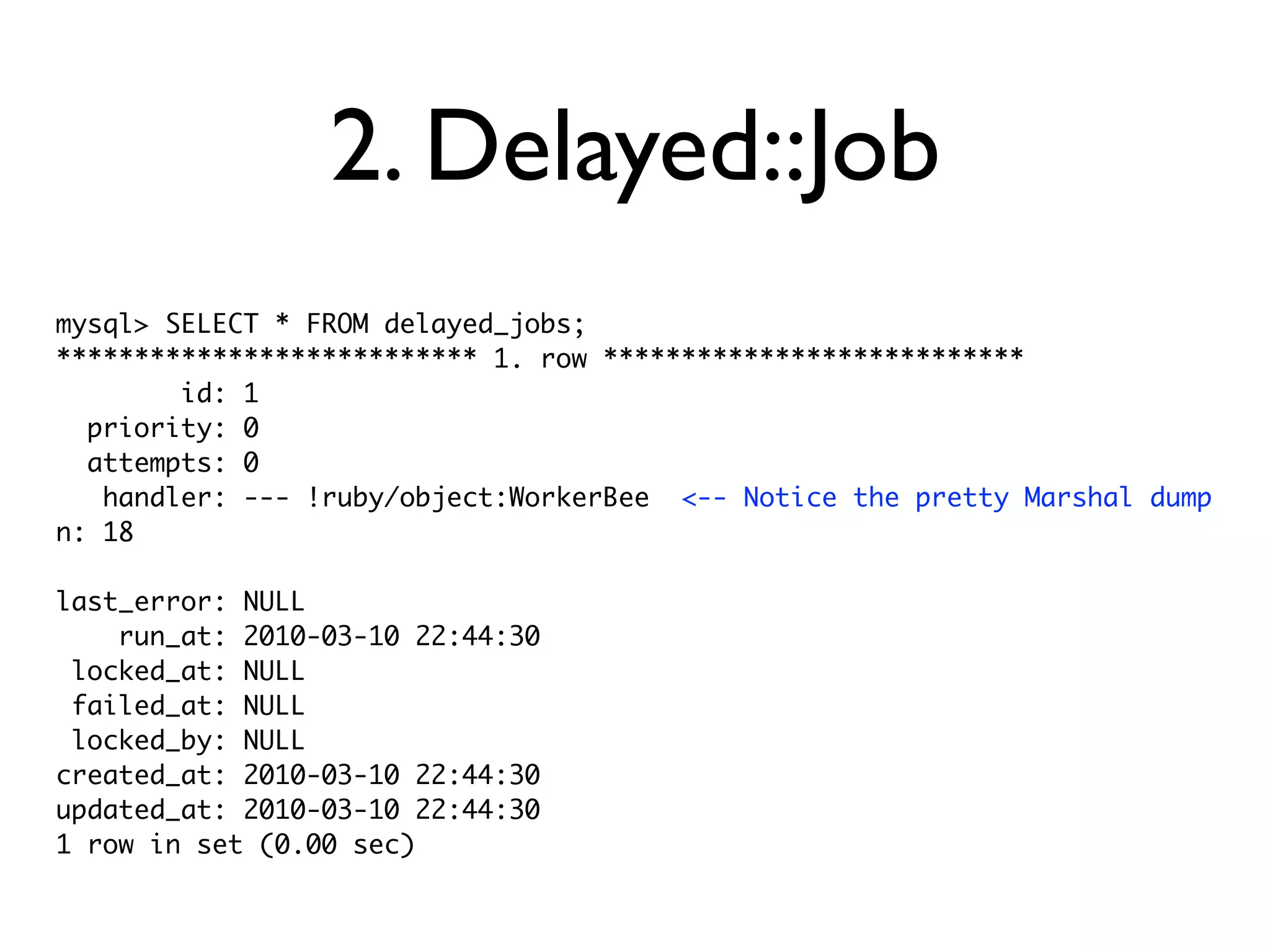 2. Delayed::Job
mysql> SELECT * FROM delayed_jobs;
*************************** 1. row ***************************
        id: 1
  priority: 0
  attempts: 0
   handler: --- !ruby/object:WorkerBee <-- Notice the pretty Marshal dump
n: 18

last_error: NULL
    run_at: 2010-03-10 22:44:30
 locked_at: NULL
 failed_at: NULL
 locked_by: NULL
created_at: 2010-03-10 22:44:30
updated_at: 2010-03-10 22:44:30
1 row in set (0.00 sec)
 