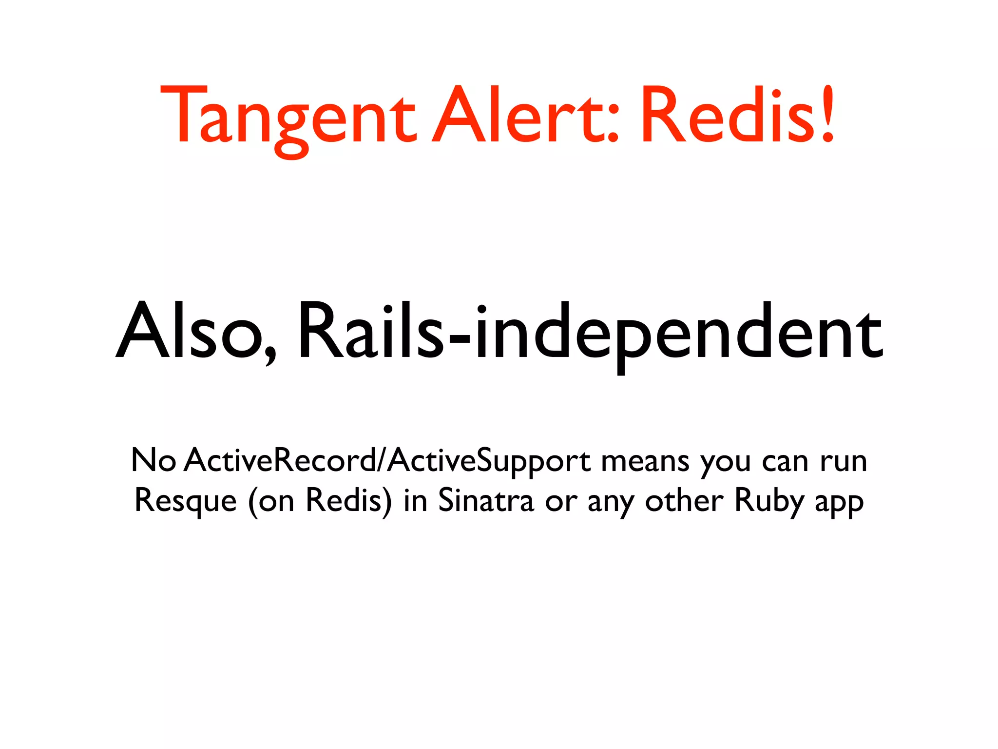 Tangent Alert: Redis!

Also, Rails-independent
No ActiveRecord/ActiveSupport means you can run
Resque (on Redis) in Sinatra or any other Ruby app
 