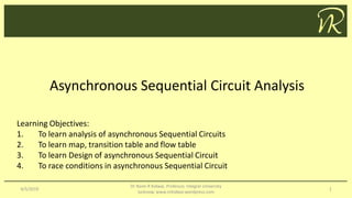 Asynchronous Sequential Circuit Analysis
4/5/2019
Dr Naim R Kidwai, Professor, Integral University
lucknow, www.nrkidwai.wordpress.com
1
Learning Objectives:
1. To learn analysis of asynchronous Sequential Circuits
2. To learn map, transition table and flow table
3. To learn Design of asynchronous Sequential Circuit
4. To race conditions in asynchronous Sequential Circuit
 