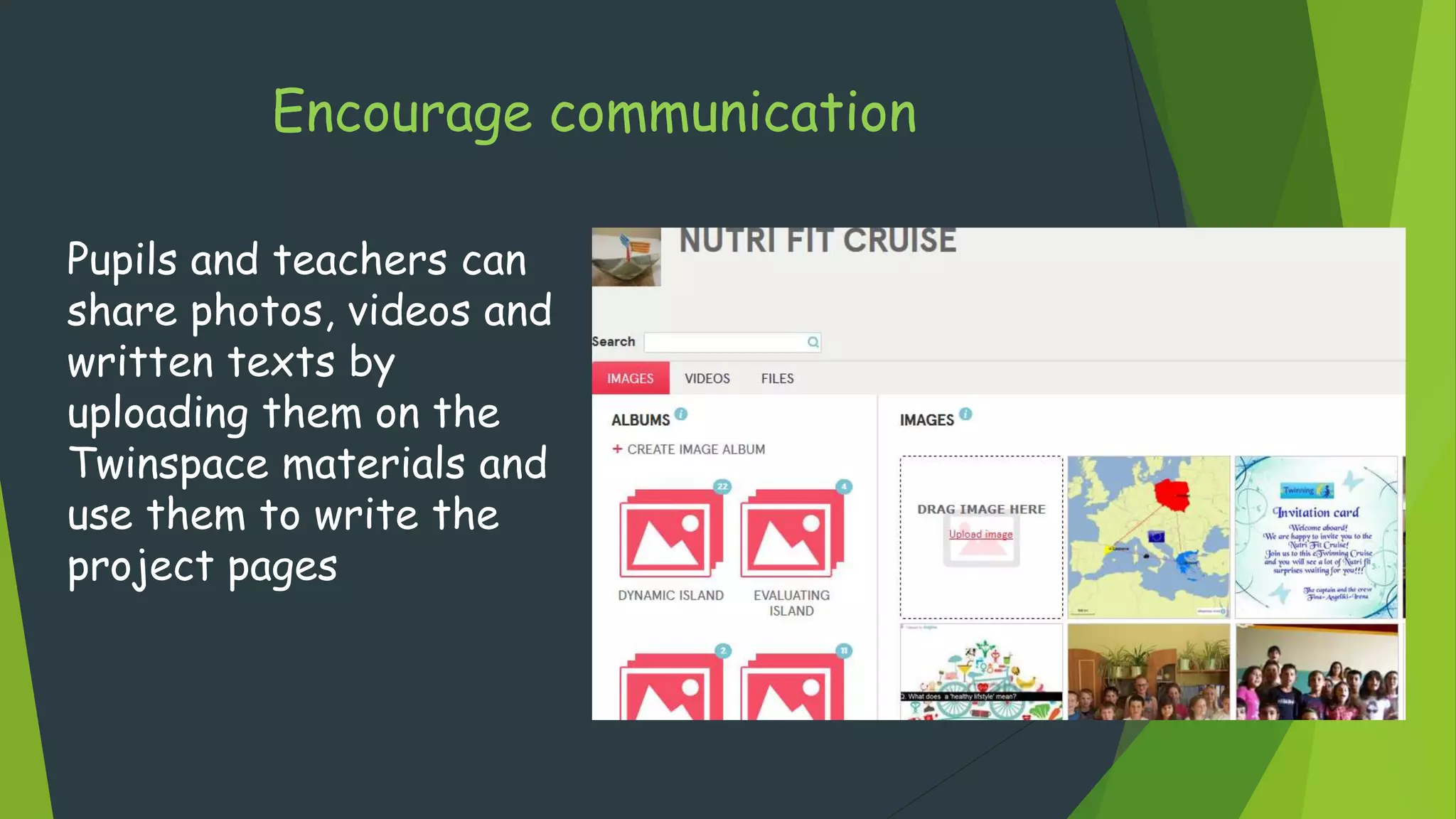 Encourage communication
Pupils and teachers can
share photos, videos and
written texts by
uploading them on the
Twinspace materials and
use them to write the
project pages
 